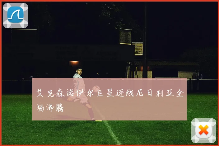艾克森诺伊尔巨星连线尼日利亚全场沸腾