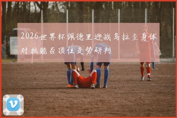 2026世界杯佩德里迎战乌拉圭身体对抗能否顶住走势研判