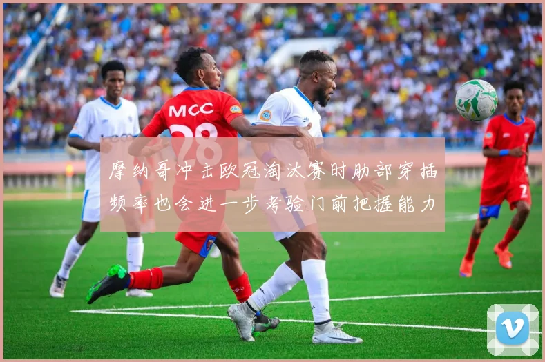 摩纳哥冲击欧冠淘汰赛时肋部穿插频率也会进一步考验门前把握能力
