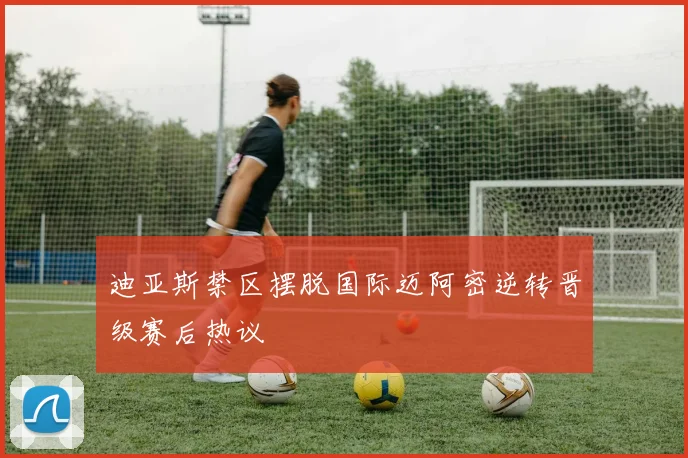 迪亚斯禁区摆脱国际迈阿密逆转晋级赛后热议