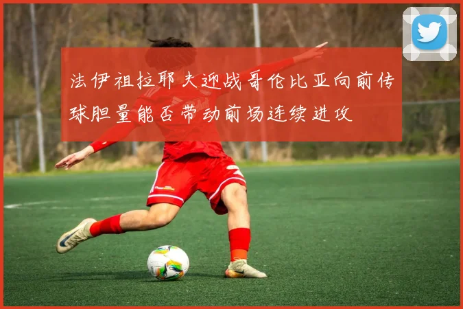 法伊祖拉耶夫迎战哥伦比亚向前传球胆量能否带动前场连续进攻