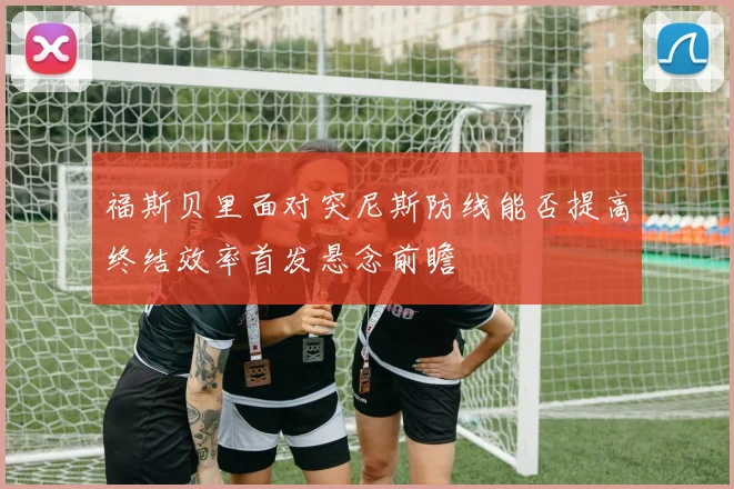 福斯贝里面对突尼斯防线能否提高终结效率首发悬念前瞻