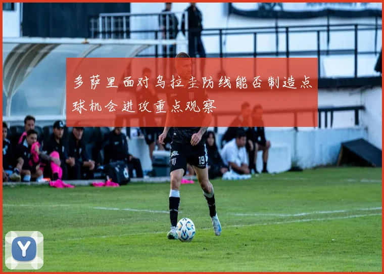 多萨里面对乌拉圭防线能否制造点球机会进攻重点观察