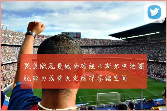 聚焦欧冠曼城面对纽卡斯尔中场摆脱能力或将决定防守容错空间