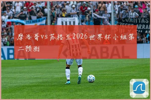 摩洛哥vs苏格兰2026世界杯小组第二预测