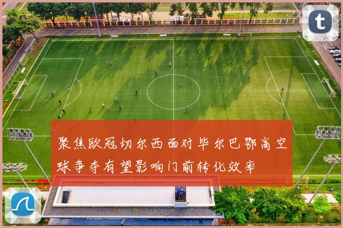 聚焦欧冠切尔西面对毕尔巴鄂高空球争夺有望影响门前转化效率
