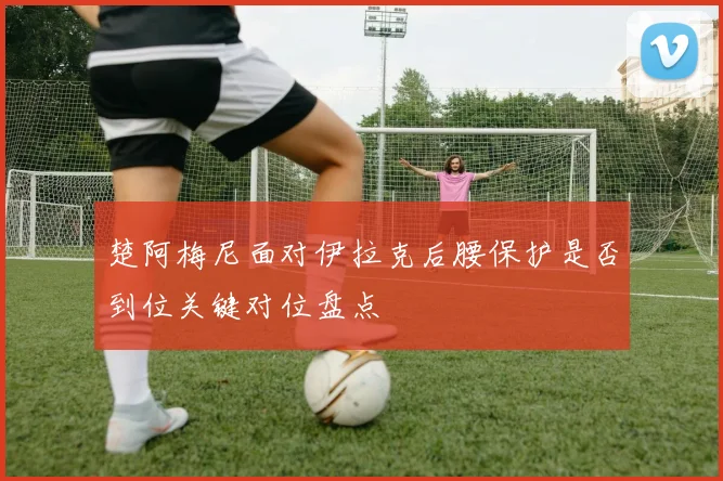 楚阿梅尼面对伊拉克后腰保护是否到位关键对位盘点