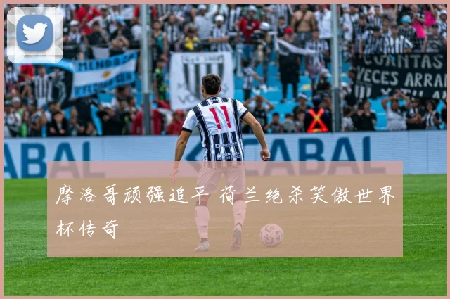 摩洛哥顽强追平 荷兰绝杀笑傲世界杯传奇