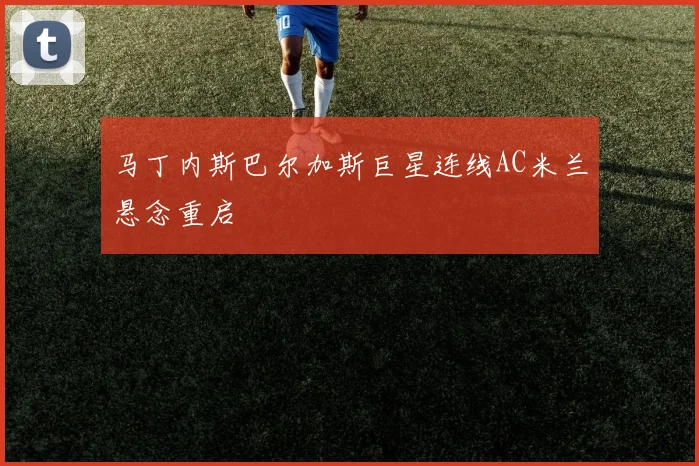 马丁内斯巴尔加斯巨星连线AC米兰悬念重启