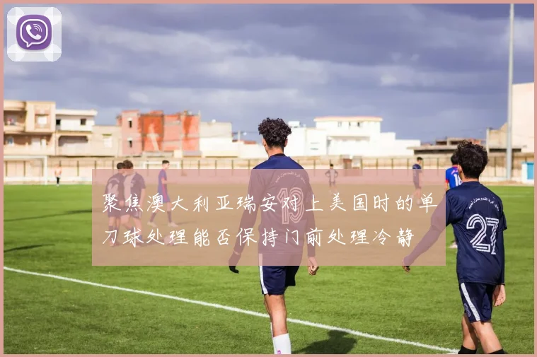 聚焦澳大利亚瑞安对上美国时的单刀球处理能否保持门前处理冷静