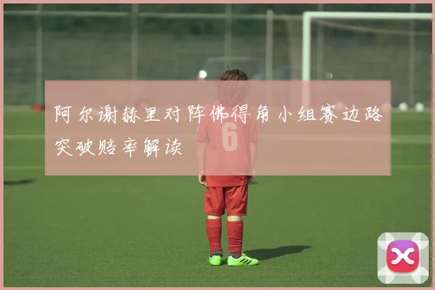 阿尔谢赫里对阵佛得角小组赛边路突破赔率解读