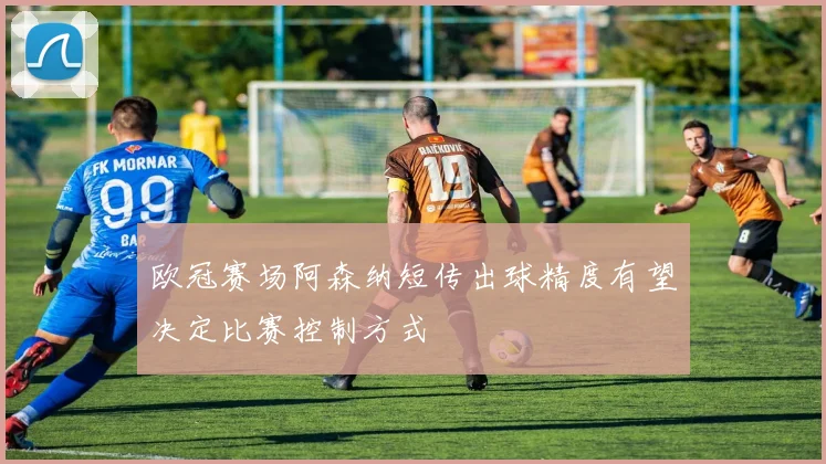 欧冠赛场阿森纳短传出球精度有望决定比赛控制方式