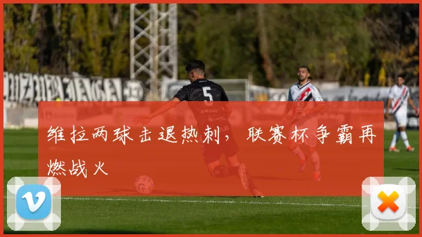 维拉两球击退热刺,联赛杯争霸再燃战火