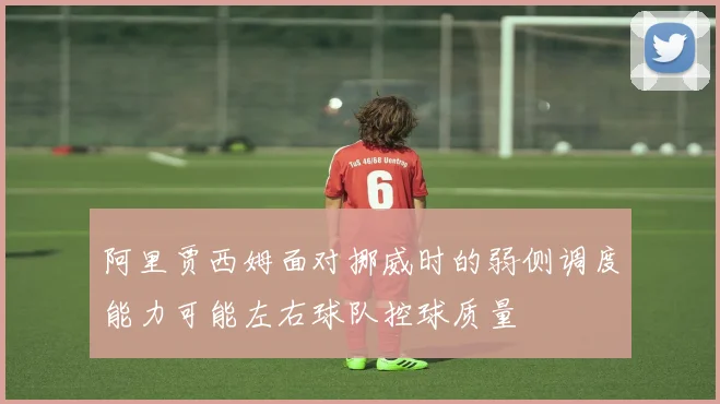 阿里贾西姆面对挪威时的弱侧调度能力可能左右球队控球质量