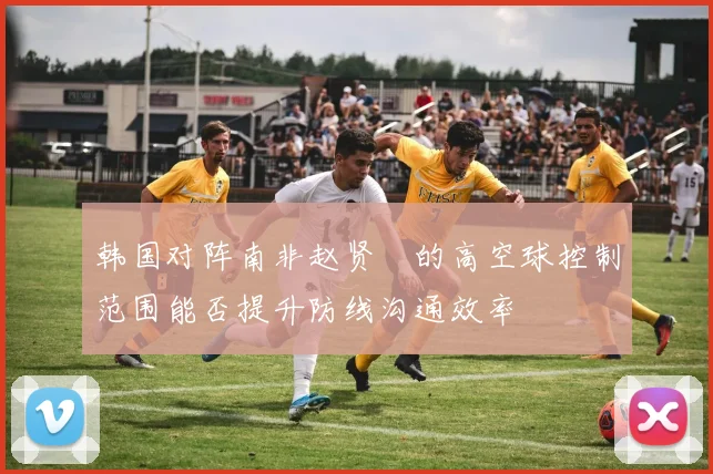 韩国对阵南非赵贤祐的高空球控制范围能否提升防线沟通效率