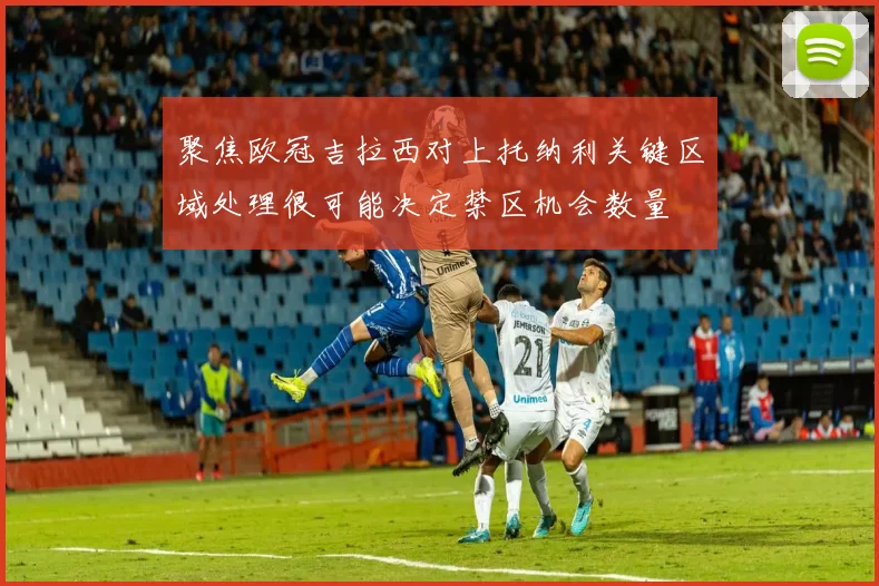 聚焦欧冠吉拉西对上托纳利关键区域处理很可能决定禁区机会数量
