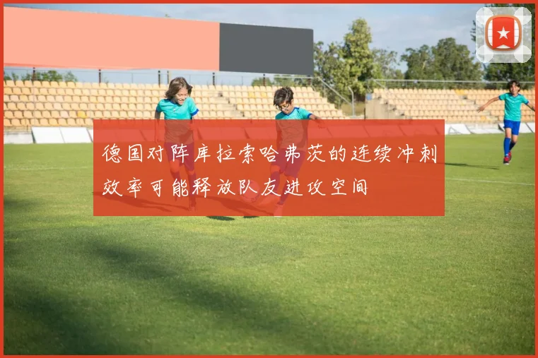 德国对阵库拉索哈弗茨的连续冲刺效率可能释放队友进攻空间