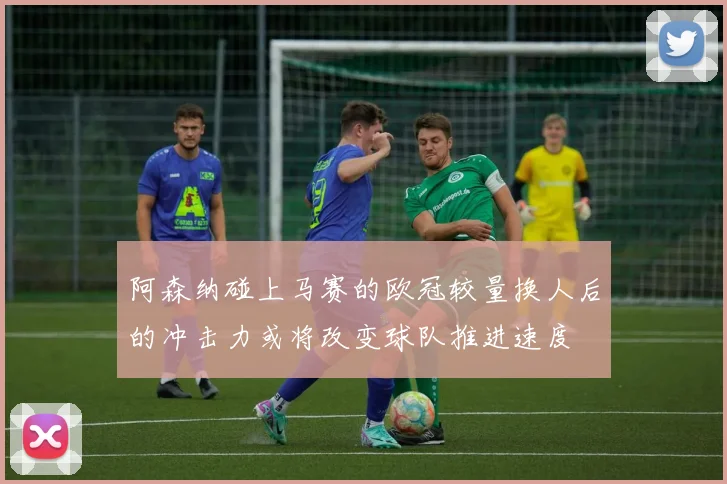 阿森纳碰上马赛的欧冠较量换人后的冲击力或将改变球队推进速度