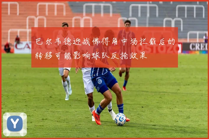 巴尔韦德迎战佛得角中场拦截后的转移可能影响球队反抢效果