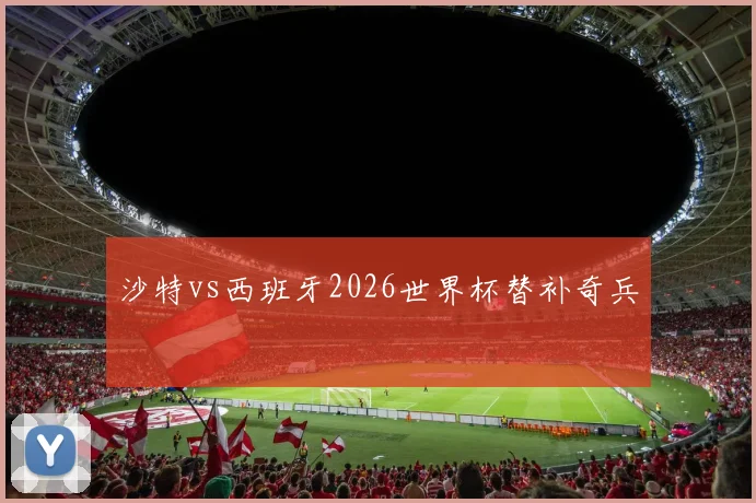 沙特vs西班牙2026世界杯替补奇兵