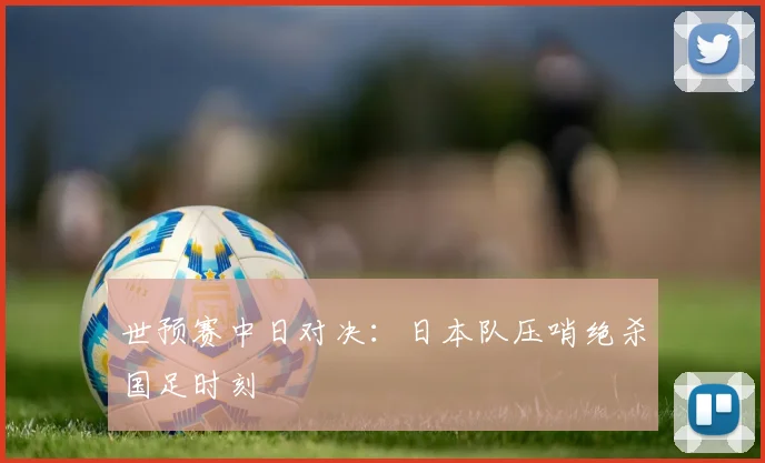 世预赛中日对决:日本队压哨绝杀国足时刻