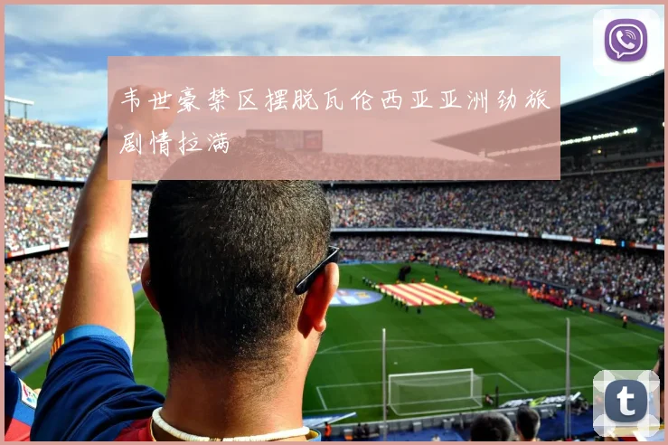 韦世豪禁区摆脱瓦伦西亚亚洲劲旅剧情拉满
