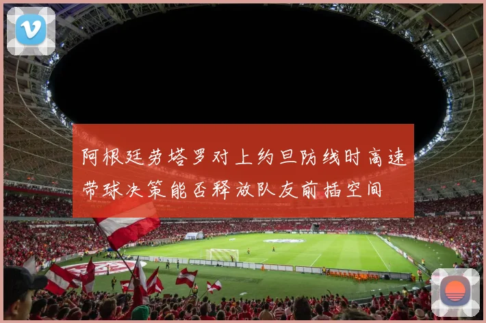 阿根廷劳塔罗对上约旦防线时高速带球决策能否释放队友前插空间