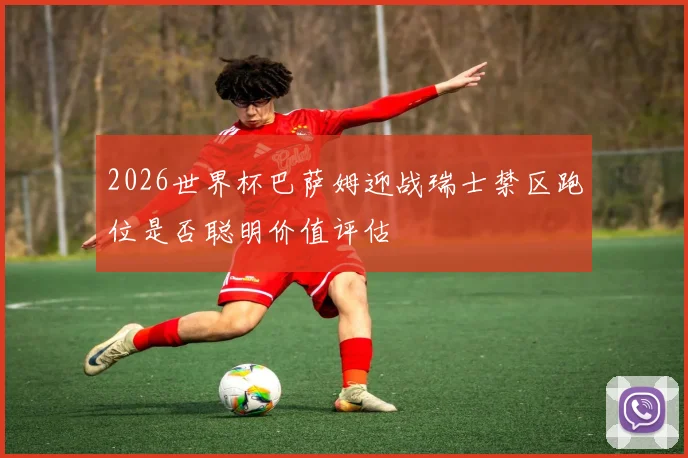 2026世界杯巴萨姆迎战瑞士禁区跑位是否聪明价值评估