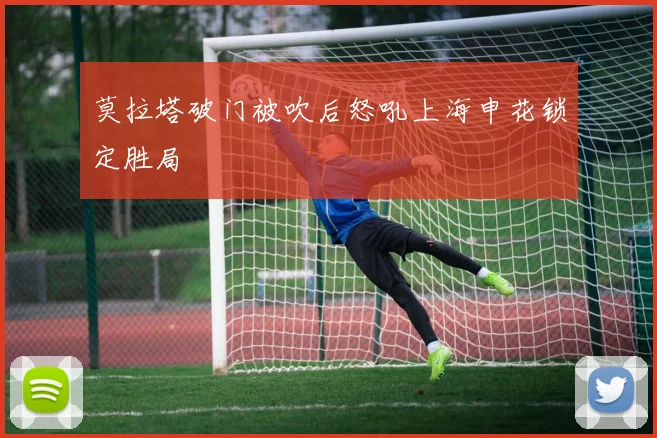 莫拉塔破门被吹后怒吼上海申花锁定胜局