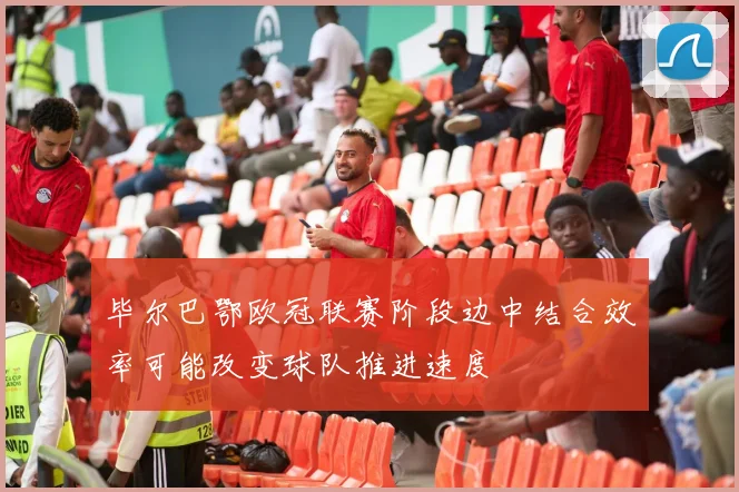毕尔巴鄂欧冠联赛阶段边中结合效率可能改变球队推进速度