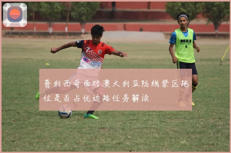 普利西奇面对澳大利亚防线禁区跑位是否占优边路任务解读