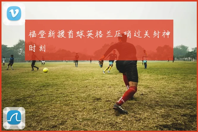 福登新援首球英格兰压哨过关封神时刻