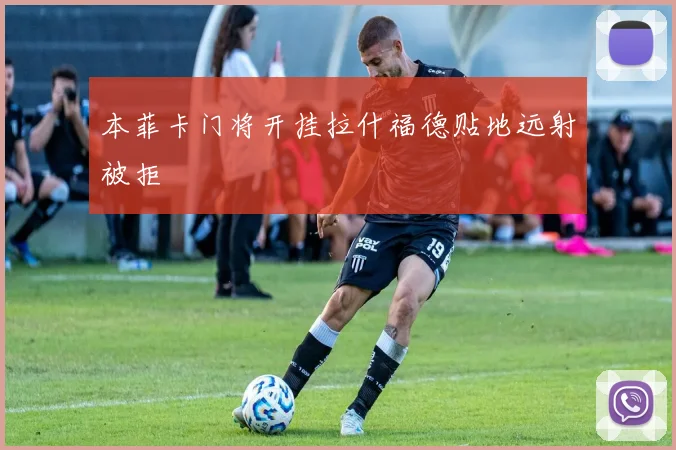 本菲卡门将开挂拉什福德贴地远射被拒
