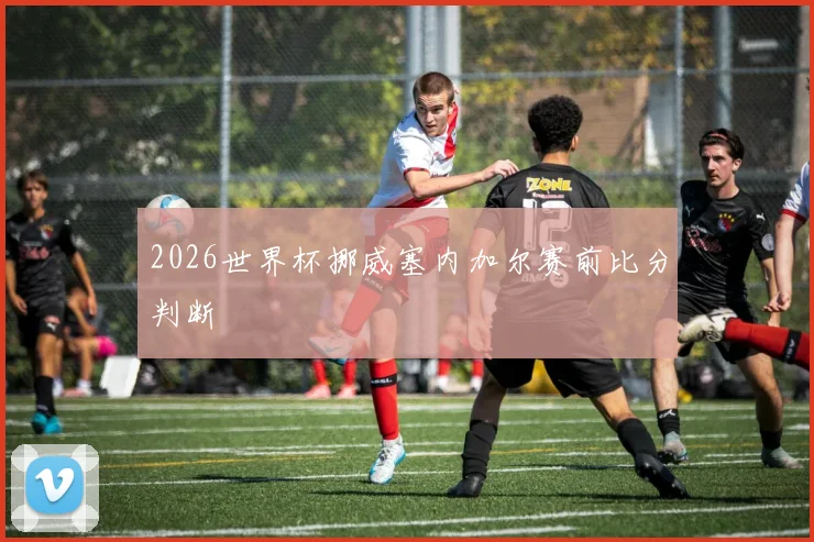 2026世界杯挪威塞内加尔赛前比分判断