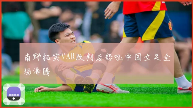 南野拓实VAR改判后怒吼中国女足全场沸腾