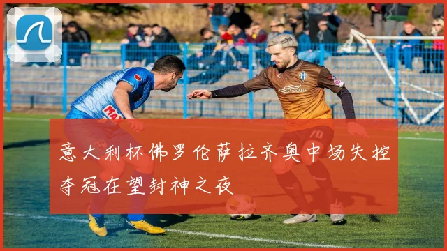 意大利杯佛罗伦萨拉齐奥中场失控夺冠在望封神之夜