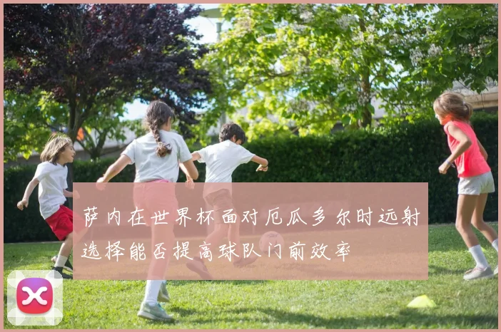 萨内在世界杯面对厄瓜多尔时远射选择能否提高球队门前效率