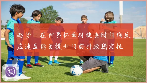赵贤祐在世界杯面对捷克时门线反应速度能否提升门前扑救稳定性
