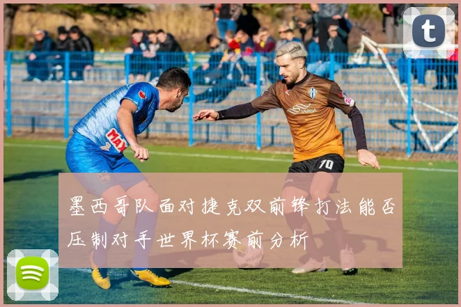 墨西哥队面对捷克双前锋打法能否压制对手世界杯赛前分析