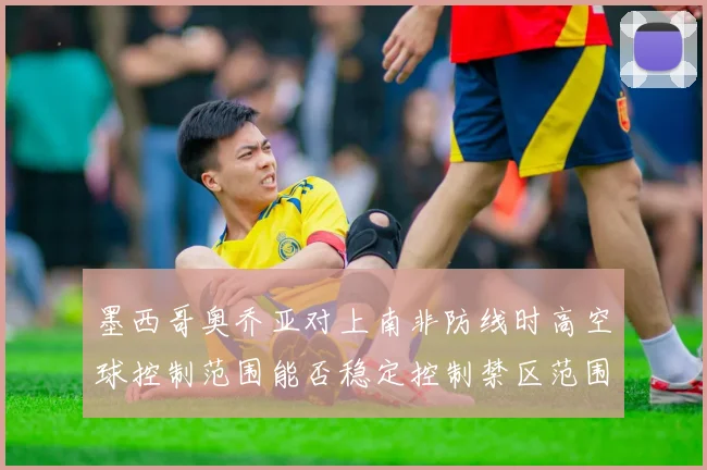 墨西哥奥乔亚对上南非防线时高空球控制范围能否稳定控制禁区范围