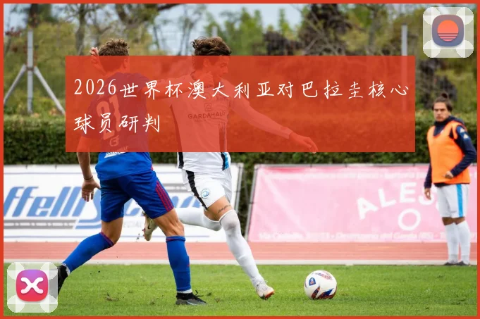 2026世界杯澳大利亚对巴拉圭核心球员研判