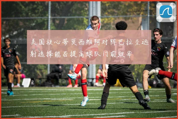 美国核心蒂莫西维阿对阵巴拉圭远射选择能否提高球队门前效率