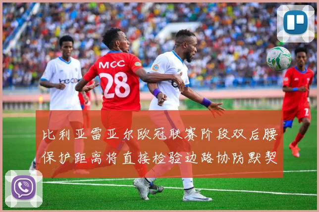 比利亚雷亚尔欧冠联赛阶段双后腰保护距离将直接检验边路协防默契
