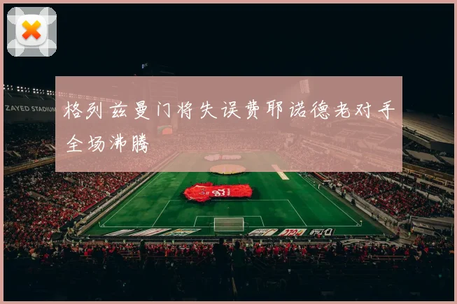 格列兹曼门将失误费耶诺德老对手全场沸腾