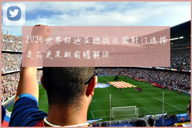 2026世界杯迪亚迎战法国射门选择是否更果断前瞻解读