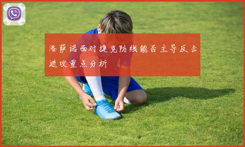 洛萨诺面对捷克防线能否主导反击进攻重点分析