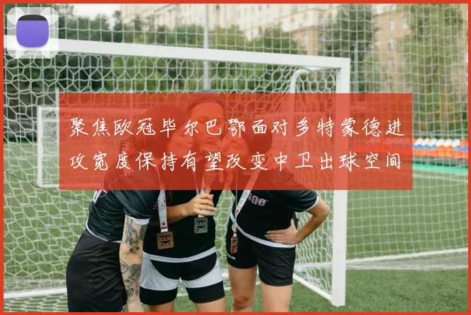 聚焦欧冠毕尔巴鄂面对多特蒙德进攻宽度保持有望改变中卫出球空间