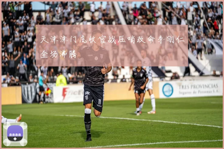 天津津门虎收官战压哨改命李刚仁全场沸腾
