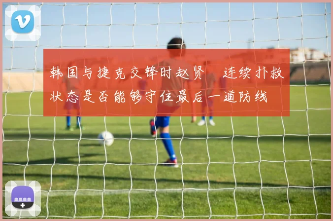 韩国与捷克交锋时赵贤祐连续扑救状态是否能够守住最后一道防线