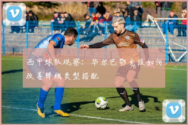 西甲球队观察:毕尔巴鄂竞技如何改善锋线类型搭配